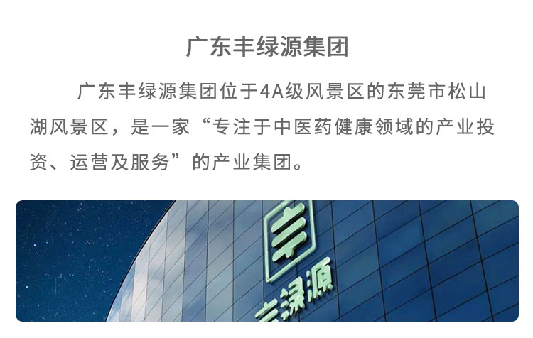 丰绿源位于4A级风景区东莞市松山湖风景区,是 一家“专注于中医药健康领域的产业投资、运营及服 务”的企业。已建立了集中医药研究、中草药种植、中药炮制加工、中药现代化生产、中医馆连锁、中医健康养老、中医互联网+、中医健康管理多位一体的中医药全产业链产品包括中药饮片、中医经典方剂、中药处方制剂、养生药膳及茶饮、中药养生食品等,馆藏经典方剂 200 多个,在心脑血管类、老年慢性病类、肿瘤及癌症类、妇科类、糖尿病类等疾病的治疗上,药效显著。