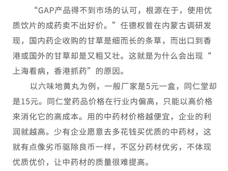“GAP产品得不到市场的认可，根源在于，使用优质饮片的成药卖不出好价。”任德权曾在内蒙古调研发现，国内药企收购的甘草是细而长的条草，而出口到香港或国外的甘草却是又粗又壮。这就是为什么会出现上海看病，香港抓药”的原因。以六味地黄丸为例，一般厂家是5元一盒，同仁堂却是15元。同仁堂药品价格在行业内偏高，只能以高价格来消化它的高成本。用的中药材价格越便宜，企业的利润就越高。少有企业愿意去多花钱买优质的中药材，这就有点像劣币驱除良币-一样，不区分药材优劣，不体现优质优价，让中药材的质量很难提高。