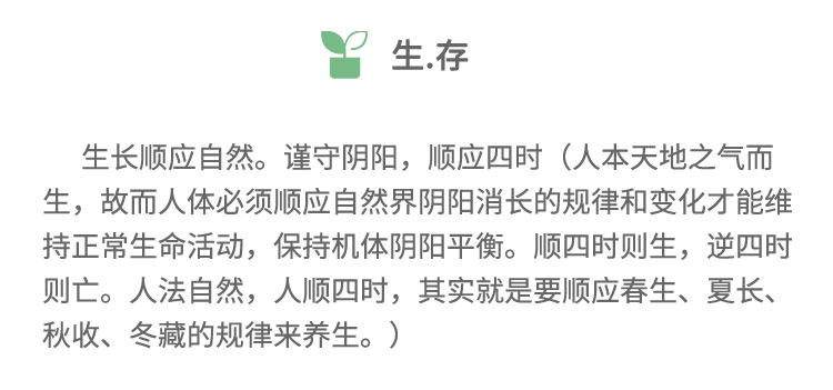 生长顺应自然。谨守阴阳，顺应四时(人本天地之气而生，故而人体必须顺应自然界阴阳消长的规律和变化才能维持正常生命活动，保持机体阴阳平衡。顺四时则生,逆四时则亡。人法自然，人顺四时，其实就是要顺应春生、夏长、秋收、冬藏的规律来养生。)